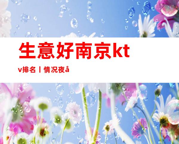 生意好﻿南京ktv排名丨情况夜场消费情况一览