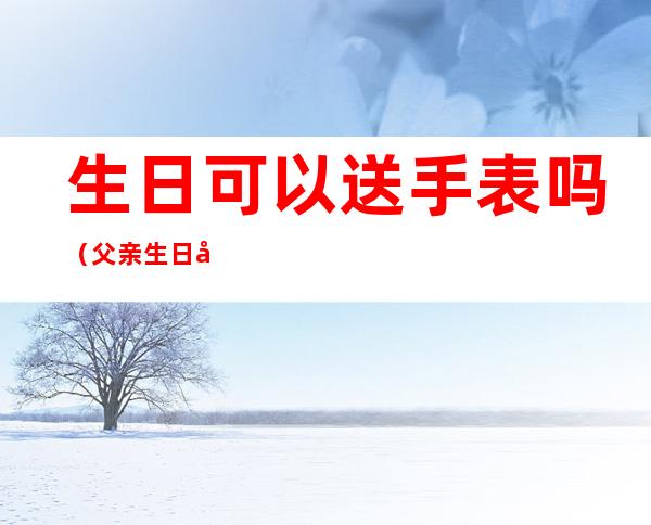 生日可以送手表吗(父亲生日可以送手表吗)