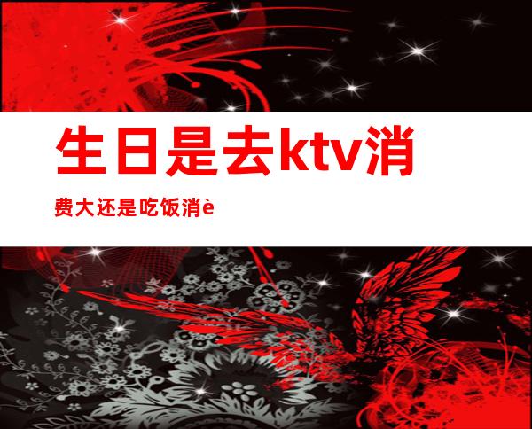 生日是去ktv消费大还是吃饭消费大(去KTV过生日划算不)