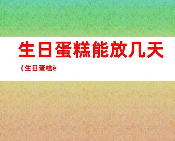 生日蛋糕能放几天(生日蛋糕能放几天不坏)