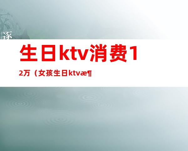 生日ktv消费12万(女孩生日ktv消费12万)