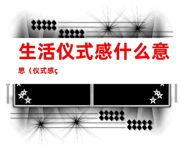 生活仪式感什么意思(仪式感的生活是什么意思)