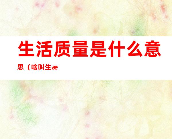 生活质量是什么意思(啥叫生活质量)