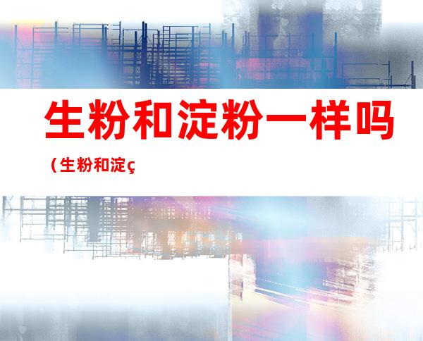 生粉和淀粉一样吗（生粉和淀粉一样吗炸出来哪个好）