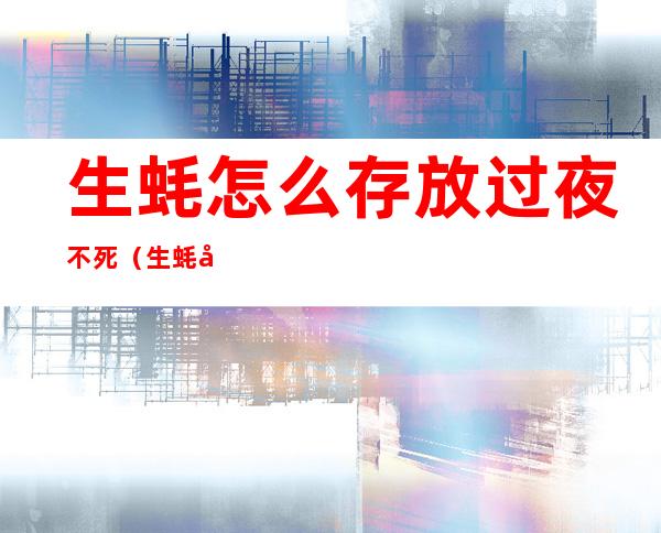 生蚝怎么存放过夜不死（生蚝可以存放几天不死）