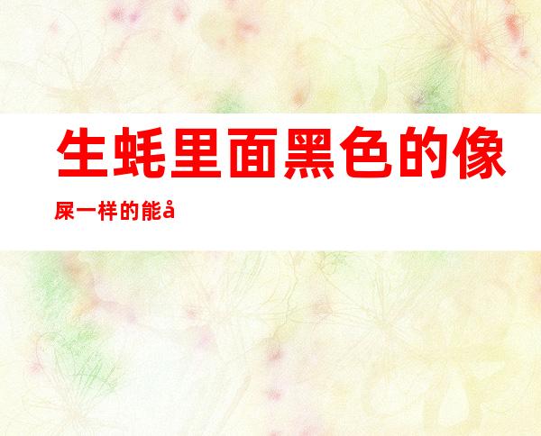 生蚝里面黑色的像屎一样的能吃吗(生蚝里面绿色的像屎一样的能吃吗)