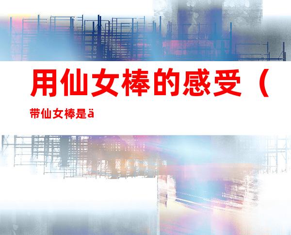 用仙女棒的感受(带仙女棒是什么体验)