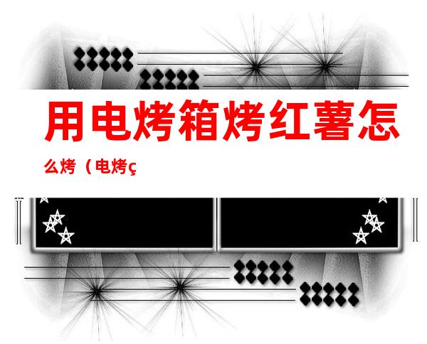 用电烤箱烤红薯怎么烤(电烤箱烤红薯)