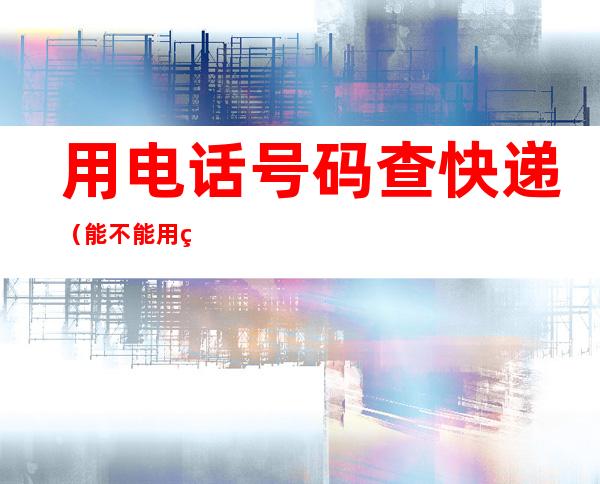 用电话号码查快递(能不能用电话号码查快递)