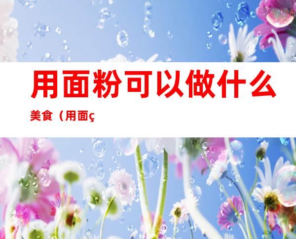 用面粉可以做什么美食(用面粉可以做什么美食简单)