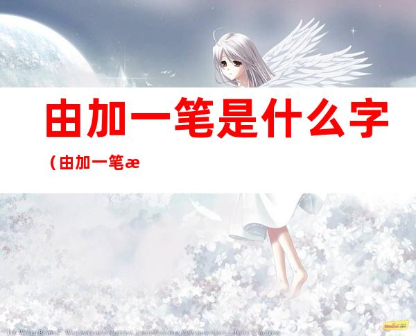 由加一笔是什么字(由加一笔是什么字15个)