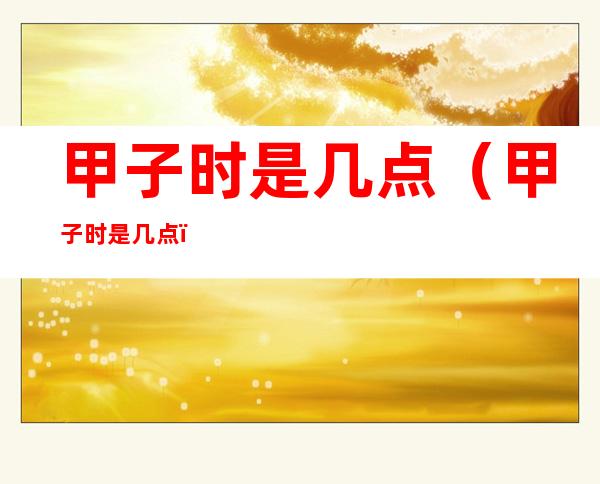 甲子时是几点（甲子时是几点?）