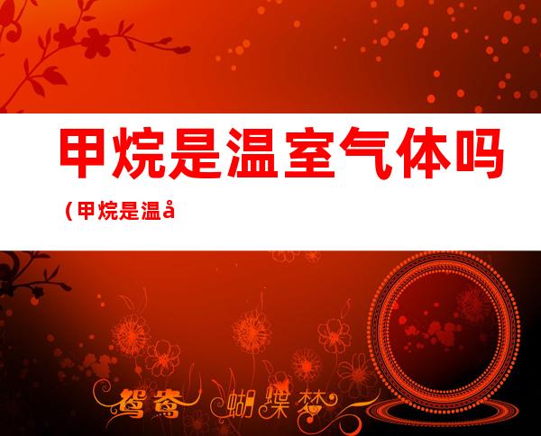 甲烷是温室气体吗(甲烷是温室气体吗知乎)