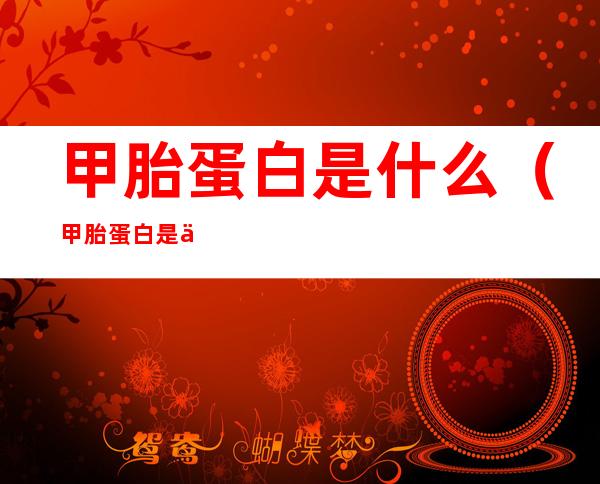 甲胎蛋白是什么(甲胎蛋白是什么引起的)