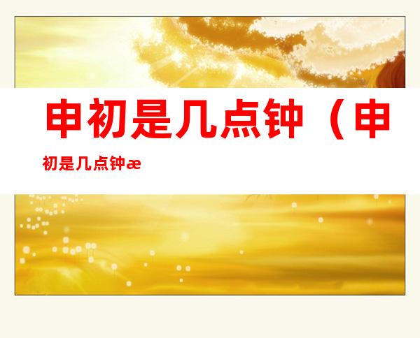 申初是几点钟（申初是几点钟怎么读）