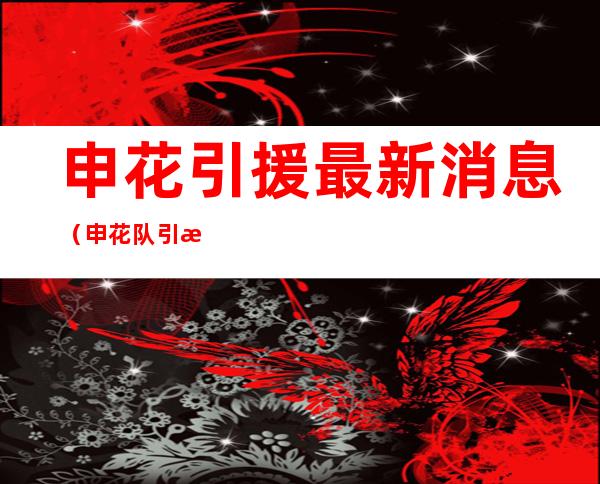 申花引援最新消息(申花队引援最新消息)