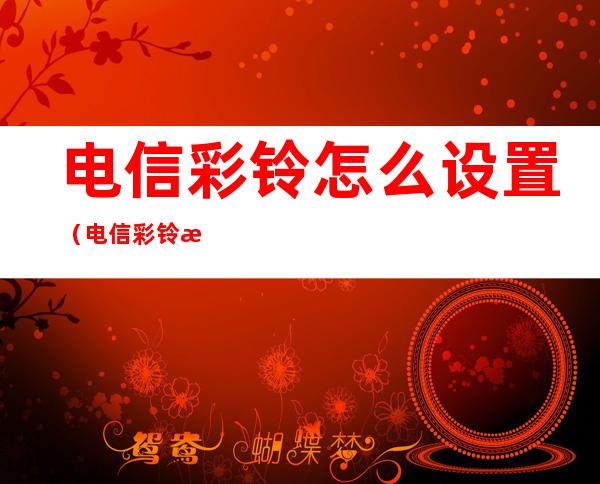 电信彩铃怎么设置(电信彩铃怎么设置自己)