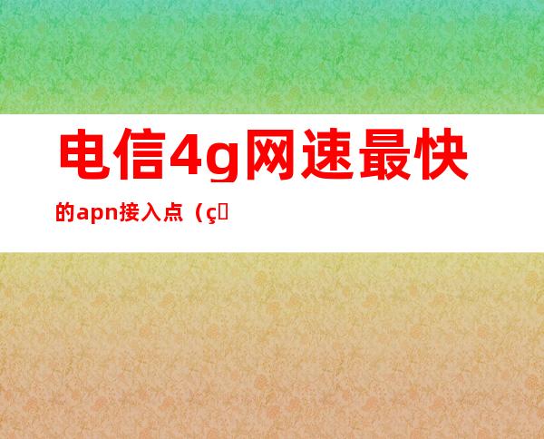 电信4g网速最快的apn接入点（电信4g网速最快的apn接入点测试）