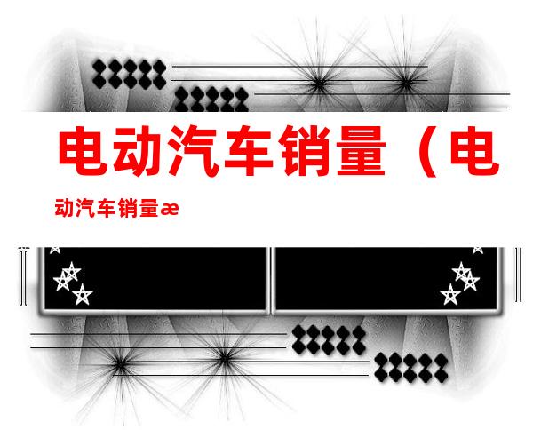 电动汽车销量(电动汽车销量排行榜2022年8月完整版)