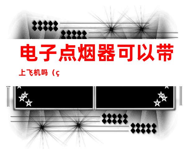 电子点烟器可以带上飞机吗（点烟器能带上飞机）