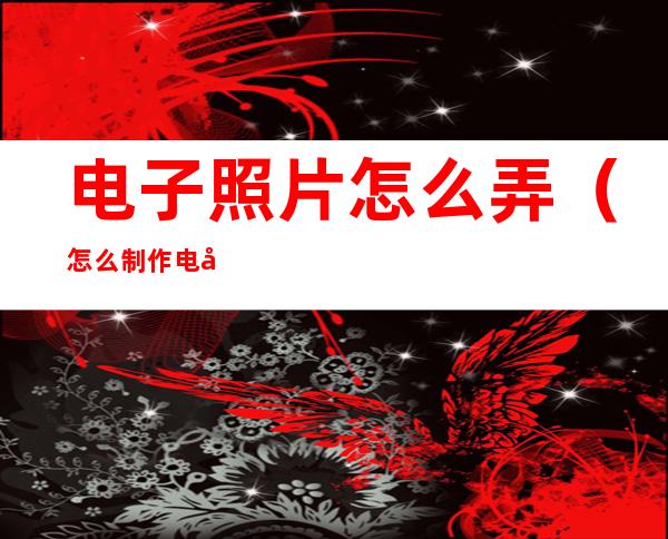 电子照片怎么弄(怎么制作电子版照片)