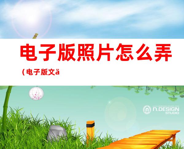 电子版照片怎么弄(电子版文件怎么弄)