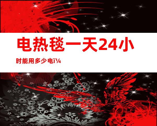 电热毯一天24小时能用多少电（电热毯开24小时用多少电）