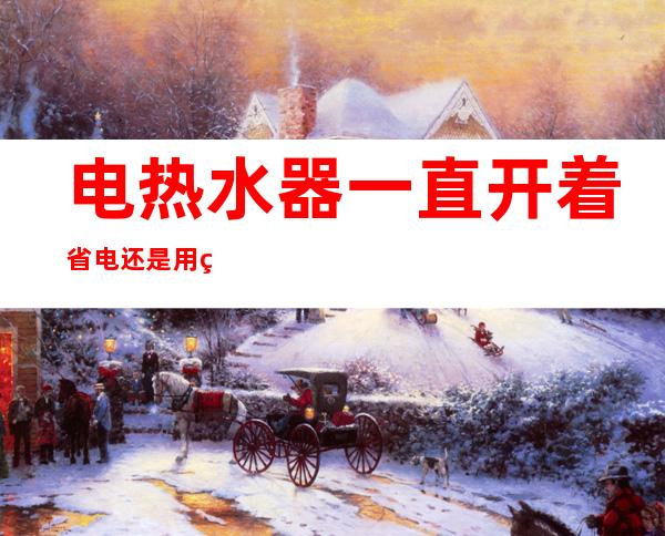 电热水器一直开着省电还是用的时候开省电(电热水器是一直开着省电还是用的时候开着省电)