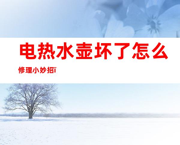 电热水壶坏了怎么修理小妙招（电热水壶坏了怎么修理小妙招视频）