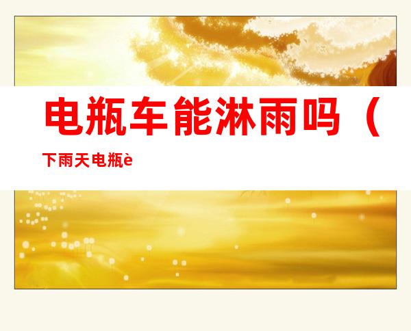 电瓶车能淋雨吗(下雨天电瓶车能淋雨吗)
