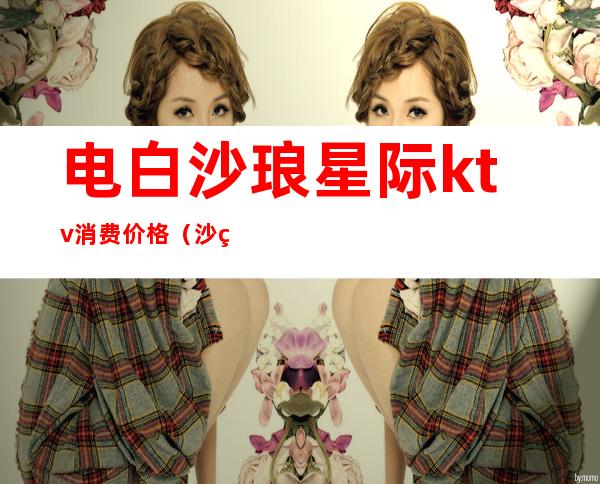 电白沙琅星际ktv消费价格(沙琅镇星际ktv)