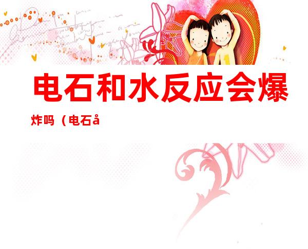 电石和水反应会爆炸吗(电石和水反应会爆炸吗为什么)