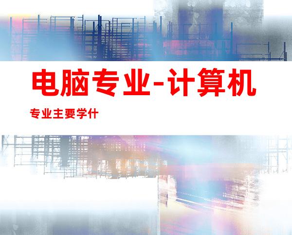 电脑专业-计算机专业主要学什么?