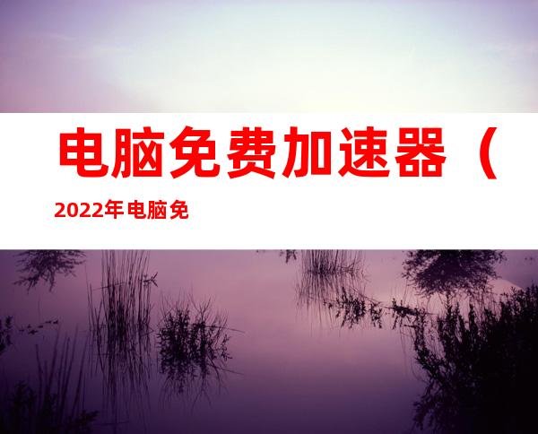 电脑免费加速器(2022年电脑免费加速器)