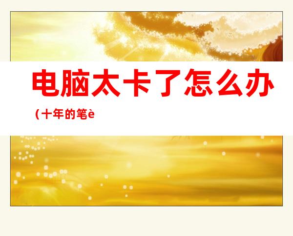 电脑太卡了怎么办(十年的笔记本电脑太卡了怎么办)