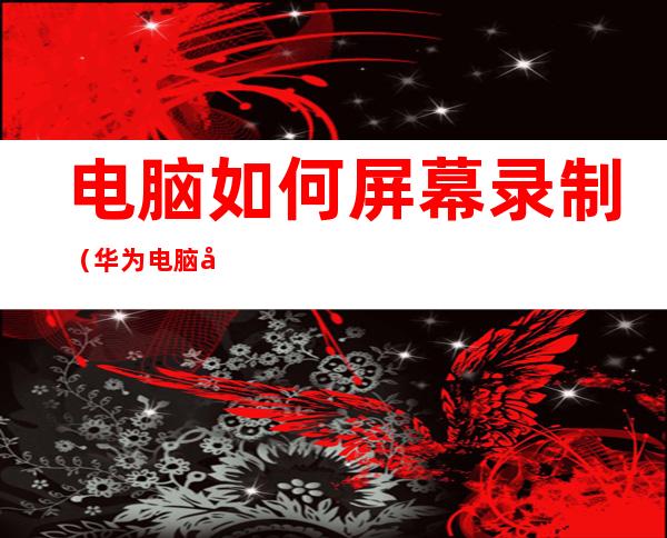 电脑如何屏幕录制(华为电脑如何屏幕录制)