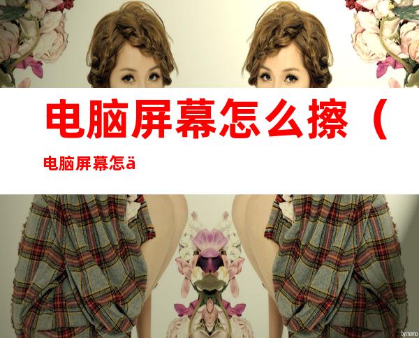 电脑屏幕怎么擦(电脑屏幕怎么擦不留痕迹)
