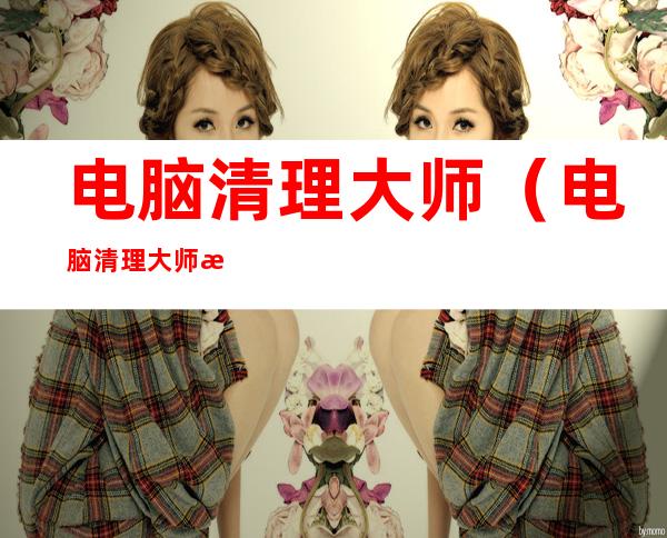 电脑清理大师(电脑清理大师推荐)