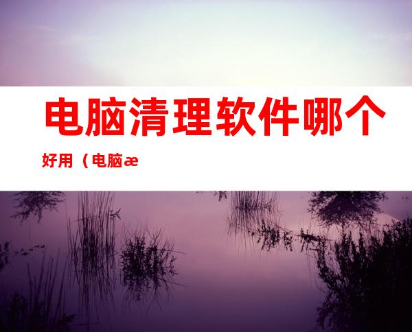 电脑清理软件哪个好用（电脑清理软件哪个好用(最干净的电脑管理软件)）