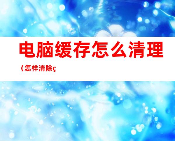 电脑缓存怎么清理(怎样清除缓存)