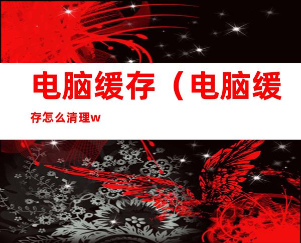电脑缓存(电脑缓存怎么清理win10)
