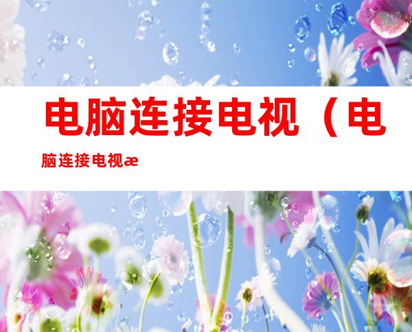 电脑连接电视(电脑连接电视机怎么设置)
