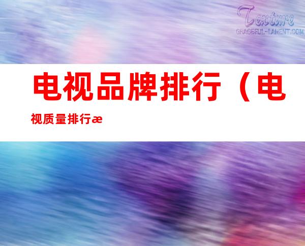 电视品牌排行(电视质量排行榜前十名)
