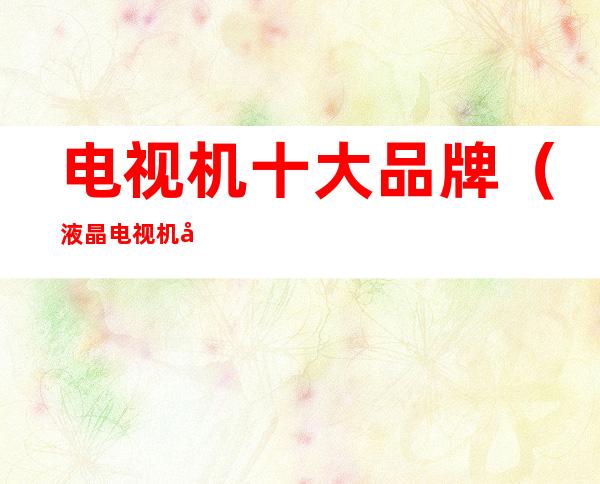 电视机十大品牌(液晶电视机十大品牌)