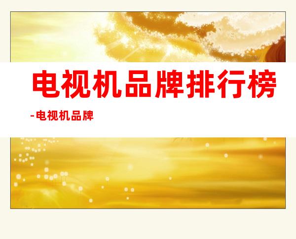 电视机品牌排行榜-电视机品牌排行榜