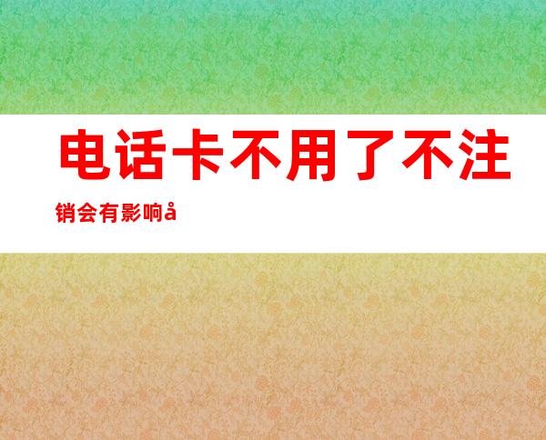 电话卡不用了不注销会有影响吗(现在电话卡不用了不注销会有影响吗)