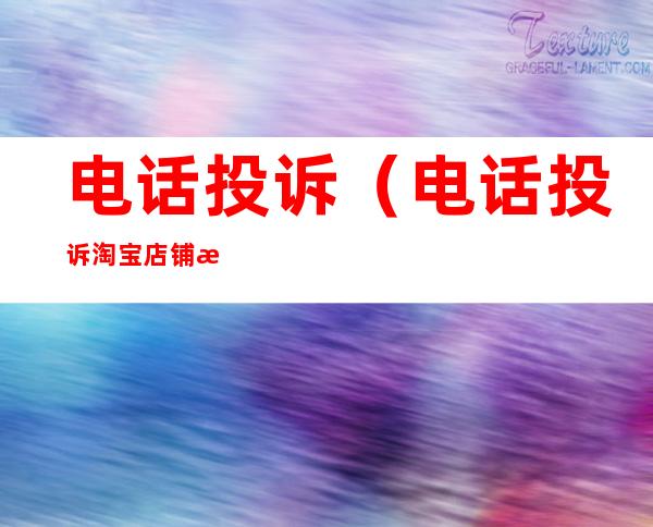 电话投诉(电话投诉淘宝店铺有用吗)