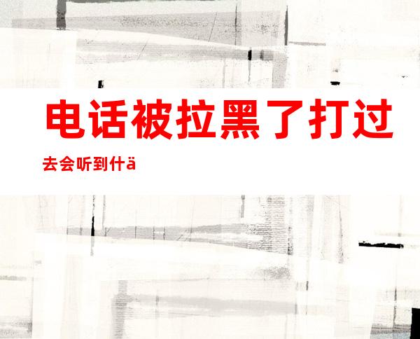 电话被拉黑了打过去会听到什么(电话被拉黑了打过去会听到什么iphone)