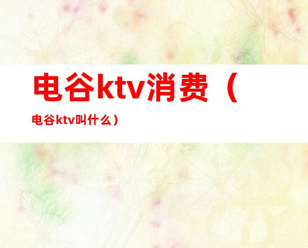 电谷ktv消费（电谷ktv叫什么）