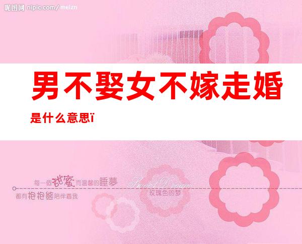 男不娶女不嫁走婚是什么意思（不娶不嫁的意思）